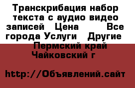 Транскрибация/набор текста с аудио,видео записей › Цена ­ 15 - Все города Услуги » Другие   . Пермский край,Чайковский г.